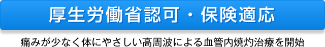 厚生労働省認可・保険適応 痛みが少なく体にやさしい高周波による血管内焼灼治療を開始